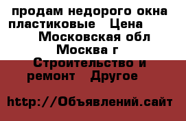 продам недорого окна пластиковые › Цена ­ 4 000 - Московская обл., Москва г. Строительство и ремонт » Другое   